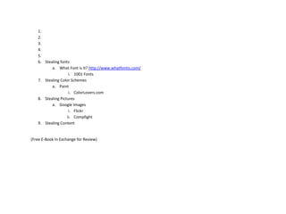 1.
   2.
   3.
   4.
   5.
   6. Stealing fonts
          a. What Font is It? http://www.whatfontis.com/
                    i. 1001 Fonts
   7. Stealing Color Schemes
          a. Paint
                    i. ColorLovers.com
   8. Stealing Pictures
          a. Google Images
                    i. Flickr
                   ii. Compfight
   9. Stealing Content


(Free E-Book In Exchange for Review)
 