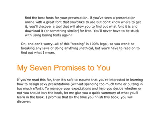 find the best fonts for your presentation. If you’ve seen a presentation
     online with a great font that you’d like to use but don’t know where to get
     it, you’ll discover a tool that will allow you to find out what font it is and
     download it (or something similar) for free. You’ll never have to be stuck
     with using boring fonts again!

  Oh, and don’t worry…all of this “stealing” is 100% legal, so you won’t be
  breaking any laws or doing anything unethical, but you’ll have to read on to
  find out what I mean.




My Seven Promises to You
If you’ve read this far, then it’s safe to assume that you’re interested in learning
how to design sexy presentations (without spending too much time or putting in
too much effort). To manage your expectations and help you decide whether or
not you should buy the book, let me give you a quick summary of what you’ll
learn in the book. I promise that by the time you finish this book, you will
discover:
 
