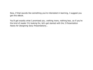 Now, if that sounds like something you’re interested in learning, I suggest you
get this eBook.

You’ll get exactly what I promised you…nothing more, nothing less…so if you’re
the kind of reader I’m looking for, let’s get started with the 3 Presentation
Hacks for Designing Sexy Presentations…
 