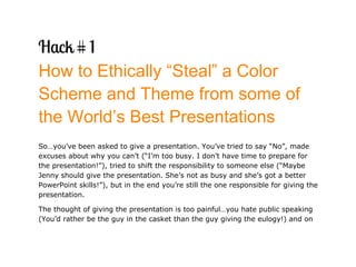 How to Ethically “Steal” a Color
Scheme and Theme from some of
the World’s Best Presentations
So…you’ve been asked to give a presentation. You’ve tried to say “No”, made
excuses about why you can’t (“I’m too busy. I don’t have time to prepare for
the presentation!”), tried to shift the responsibility to someone else (“Maybe
Jenny should give the presentation. She’s not as busy and she’s got a better
PowerPoint skills!”), but in the end you’re still the one responsible for giving the
presentation.

The thought of giving the presentation is too painful…you hate public speaking
(You’d rather be the guy in the casket than the guy giving the eulogy!) and on
 