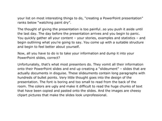 your list on most interesting things to do, “creating a PowerPoint presentation”
ranks below “watching paint dry”.

The thought of giving the presentation is too painful…so you push it aside until
the last day. The day before the presentation arrives and you begin to panic.
You quickly gather all your content – your stories, examples and statistics – and
begin outlining what you’re going to say. You come up with a suitable structure
and begin to feel better about yourself.

Now, all you have to do is to take your information and dump it into your
PowerPoint slides, correct?

Unfortunately, that’s what most presenters do. They vomit all their information
onto their PowerPoint slides and end up creating a “slideument” – slides that are
actually documents in disguise. These slideuments contain long paragraphs with
hundreds of bullet points. Very little thought goes into the design of the
presentation. The font is boring and too small to read from the back of the
room. The colors are ugly and make it difficult to read the huge chunks of text
that have been copied and pasted onto the slides. And the images are cheesy
clipart pictures that make the slides look unprofessional.
 