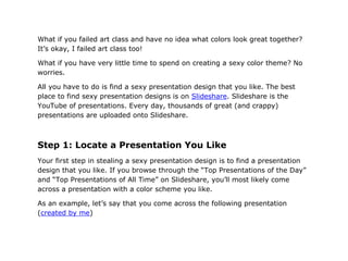 What if you failed art class and have no idea what colors look great together?
It’s okay, I failed art class too!

What if you have very little time to spend on creating a sexy color theme? No
worries.

All you have to do is find a sexy presentation design that you like. The best
place to find sexy presentation designs is on Slideshare. Slideshare is the
YouTube of presentations. Every day, thousands of great (and crappy)
presentations are uploaded onto Slideshare.



Step 1: Locate a Presentation You Like
Your first step in stealing a sexy presentation design is to find a presentation
design that you like. If you browse through the “Top Presentations of the Day”
and “Top Presentations of All Time” on Slideshare, you’ll most likely come
across a presentation with a color scheme you like.

As an example, let’s say that you come across the following presentation
(created by me)
 
