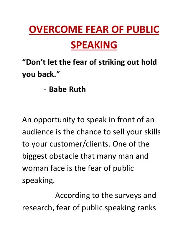 OVERCOME FEAR OF PUBLIC
SPEAKING
“Don’t let the fear of striking out hold
you back.”
- Babe Ruth
An opportunity to speak in front of an
audience is the chance to sell your skills
to your customer/clients. One of the
biggest obstacle that many man and
woman face is the fear of public
speaking.
According to the surveys and
research, fear of public speaking ranks
 