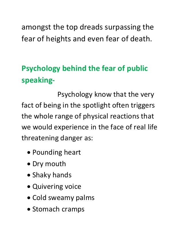 amongst the top dreads surpassing the
fear of heights and even fear of death.
Psychology behind the fear of public
speaking-
Psychology know that the very
fact of being in the spotlight often triggers
the whole range of physical reactions that
we would experience in the face of real life
threatening danger as:
 Pounding heart
 Dry mouth
 Shaky hands
 Quivering voice
 Cold sweamy palms
 Stomach cramps
 