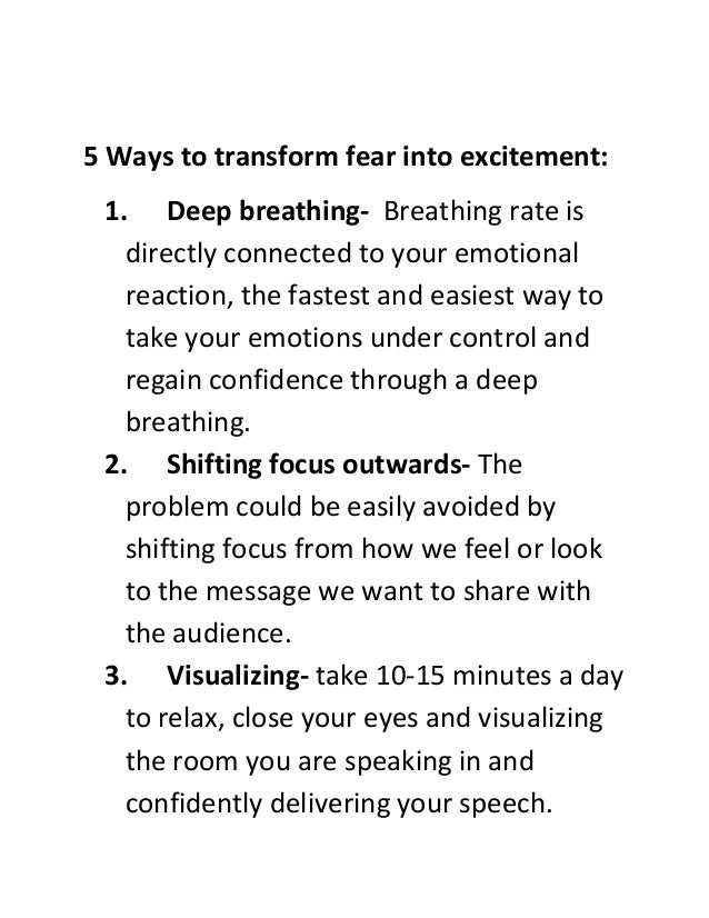 5 Ways to transform fear into excitement:
1. Deep breathing- Breathing rate is
directly connected to your emotional
reaction, the fastest and easiest way to
take your emotions under control and
regain confidence through a deep
breathing.
2. Shifting focus outwards- The
problem could be easily avoided by
shifting focus from how we feel or look
to the message we want to share with
the audience.
3. Visualizing- take 10-15 minutes a day
to relax, close your eyes and visualizing
the room you are speaking in and
confidently delivering your speech.
 