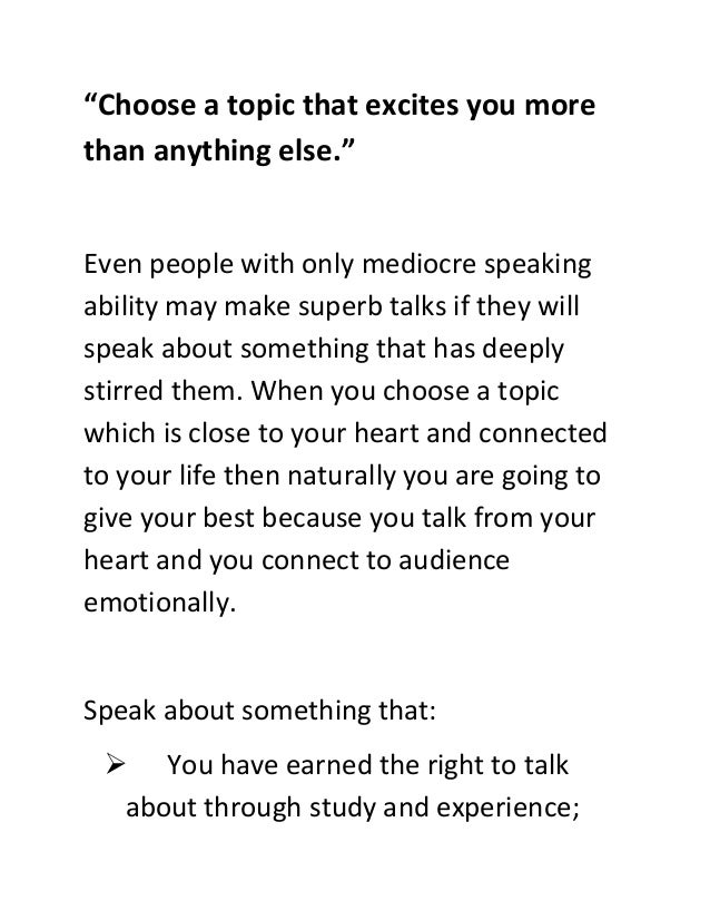 “Choose a topic that excites you more
than anything else.”
Even people with only mediocre speaking
ability may make superb talks if they will
speak about something that has deeply
stirred them. When you choose a topic
which is close to your heart and connected
to your life then naturally you are going to
give your best because you talk from your
heart and you connect to audience
emotionally.
Speak about something that:
 You have earned the right to talk
about through study and experience;
 