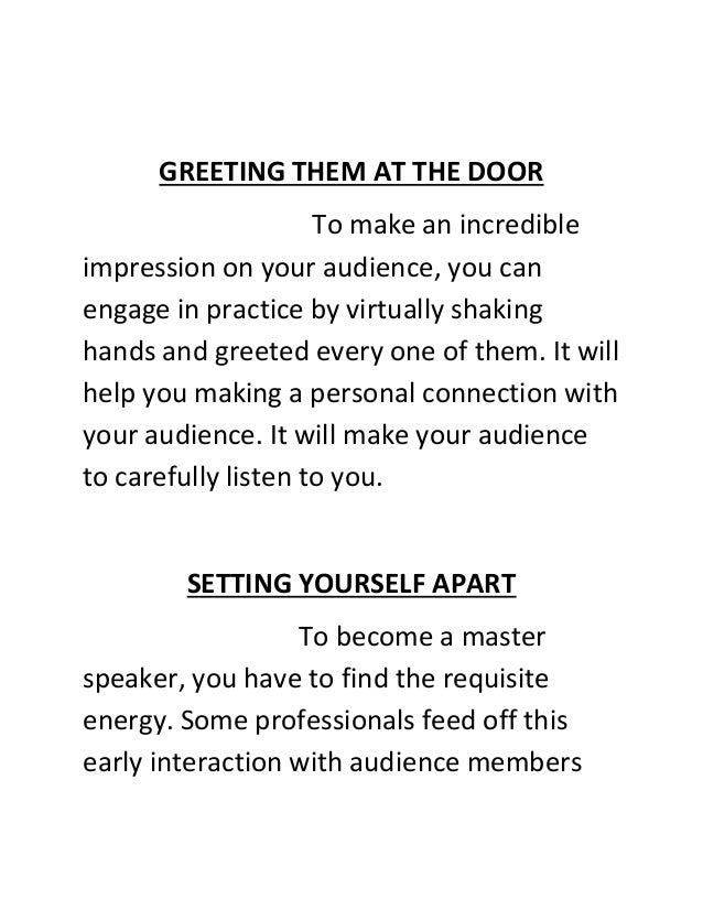 GREETING THEM AT THE DOOR
To make an incredible
impression on your audience, you can
engage in practice by virtually shaking
hands and greeted every one of them. It will
help you making a personal connection with
your audience. It will make your audience
to carefully listen to you.
SETTING YOURSELF APART
To become a master
speaker, you have to find the requisite
energy. Some professionals feed off this
early interaction with audience members
 