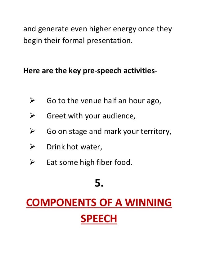and generate even higher energy once they
begin their formal presentation.
Here are the key pre-speech activities-
 Go to the venue half an hour ago,
 Greet with your audience,
 Go on stage and mark your territory,
 Drink hot water,
 Eat some high fiber food.
5.
COMPONENTS OF A WINNING
SPEECH
 