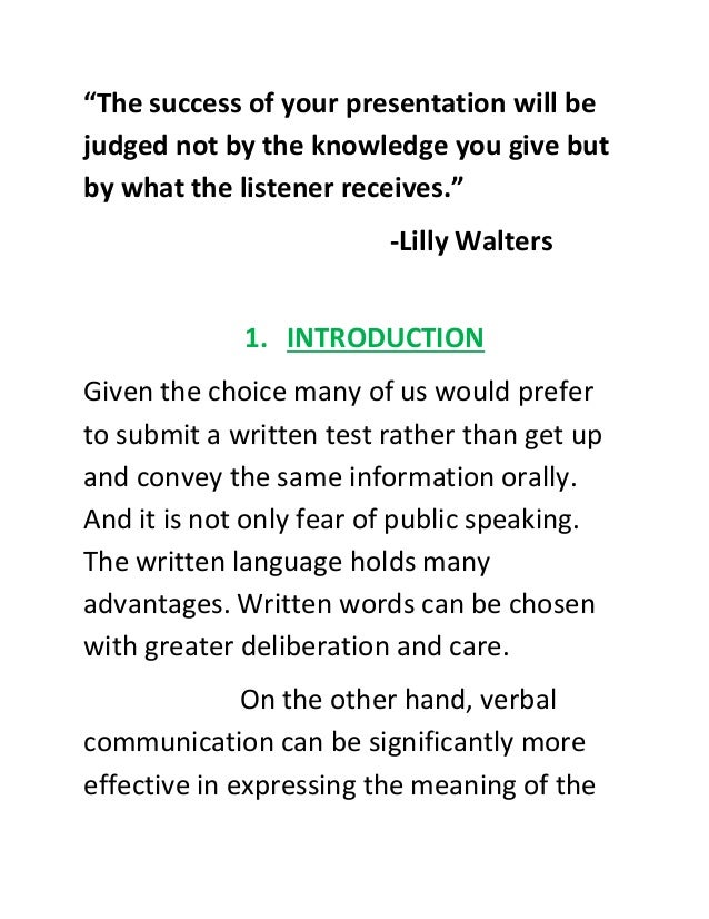 “The success of your presentation will be
judged not by the knowledge you give but
by what the listener receives.”
-Lilly Walters
1. INTRODUCTION
Given the choice many of us would prefer
to submit a written test rather than get up
and convey the same information orally.
And it is not only fear of public speaking.
The written language holds many
advantages. Written words can be chosen
with greater deliberation and care.
On the other hand, verbal
communication can be significantly more
effective in expressing the meaning of the
 
