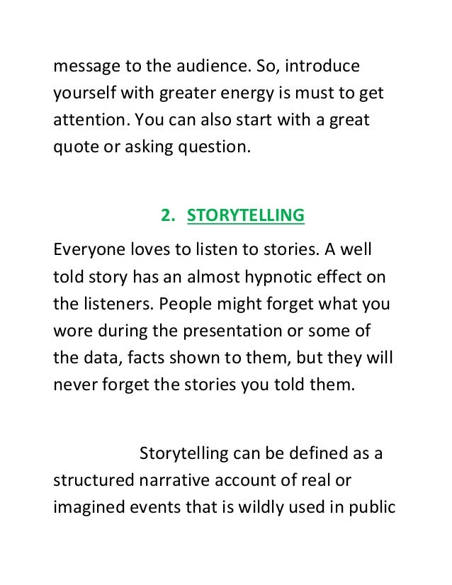 message to the audience. So, introduce
yourself with greater energy is must to get
attention. You can also start with a great
quote or asking question.
2. STORYTELLING
Everyone loves to listen to stories. A well
told story has an almost hypnotic effect on
the listeners. People might forget what you
wore during the presentation or some of
the data, facts shown to them, but they will
never forget the stories you told them.
Storytelling can be defined as a
structured narrative account of real or
imagined events that is wildly used in public
 