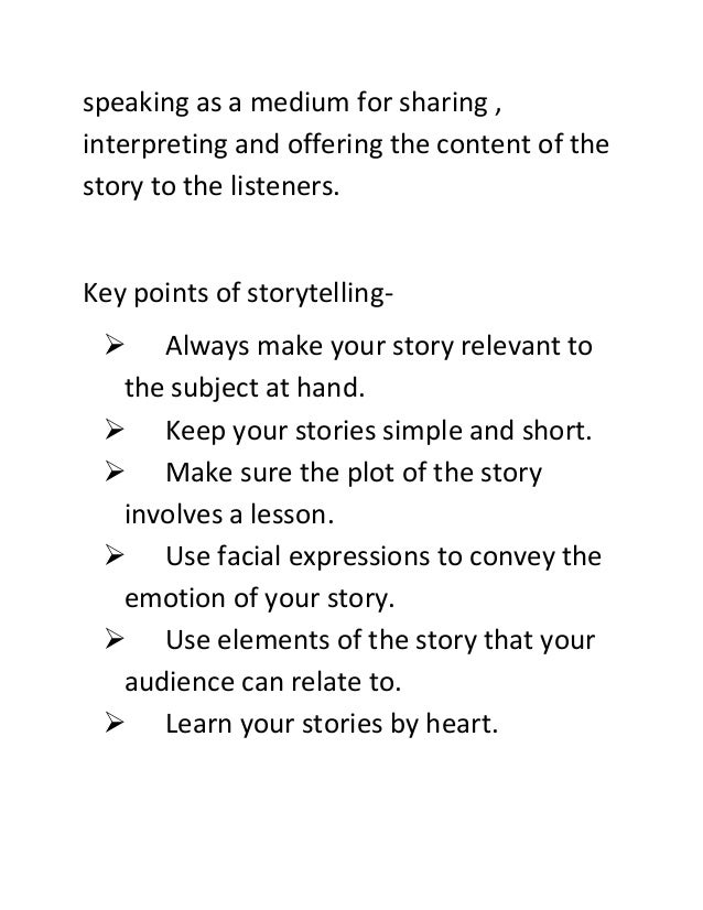 speaking as a medium for sharing ,
interpreting and offering the content of the
story to the listeners.
Key points of storytelling-
 Always make your story relevant to
the subject at hand.
 Keep your stories simple and short.
 Make sure the plot of the story
involves a lesson.
 Use facial expressions to convey the
emotion of your story.
 Use elements of the story that your
audience can relate to.
 Learn your stories by heart.
 