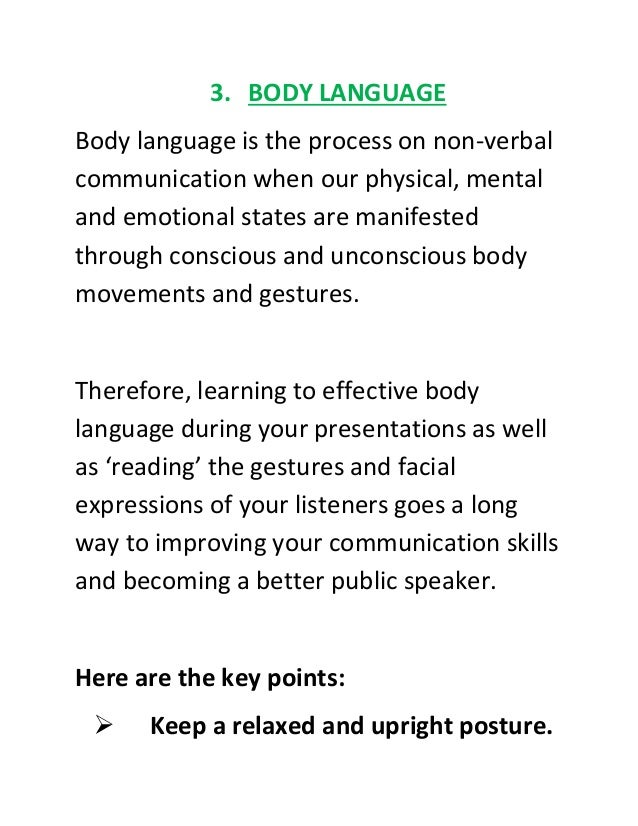 3. BODY LANGUAGE
Body language is the process on non-verbal
communication when our physical, mental
and emotional states are manifested
through conscious and unconscious body
movements and gestures.
Therefore, learning to effective body
language during your presentations as well
as ‘reading’ the gestures and facial
expressions of your listeners goes a long
way to improving your communication skills
and becoming a better public speaker.
Here are the key points:
 Keep a relaxed and upright posture.
 