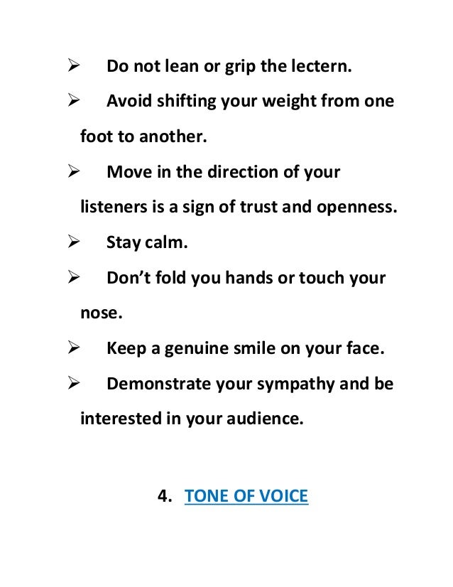  Do not lean or grip the lectern.
 Avoid shifting your weight from one
foot to another.
 Move in the direction of your
listeners is a sign of trust and openness.
 Stay calm.
 Don’t fold you hands or touch your
nose.
 Keep a genuine smile on your face.
 Demonstrate your sympathy and be
interested in your audience.
4. TONE OF VOICE
 