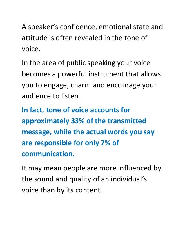 A speaker’s confidence, emotional state and
attitude is often revealed in the tone of
voice.
In the area of public speaking your voice
becomes a powerful instrument that allows
you to engage, charm and encourage your
audience to listen.
In fact, tone of voice accounts for
approximately 33% of the transmitted
message, while the actual words you say
are responsible for only 7% of
communication.
It may mean people are more influenced by
the sound and quality of an individual’s
voice than by its content.
 
