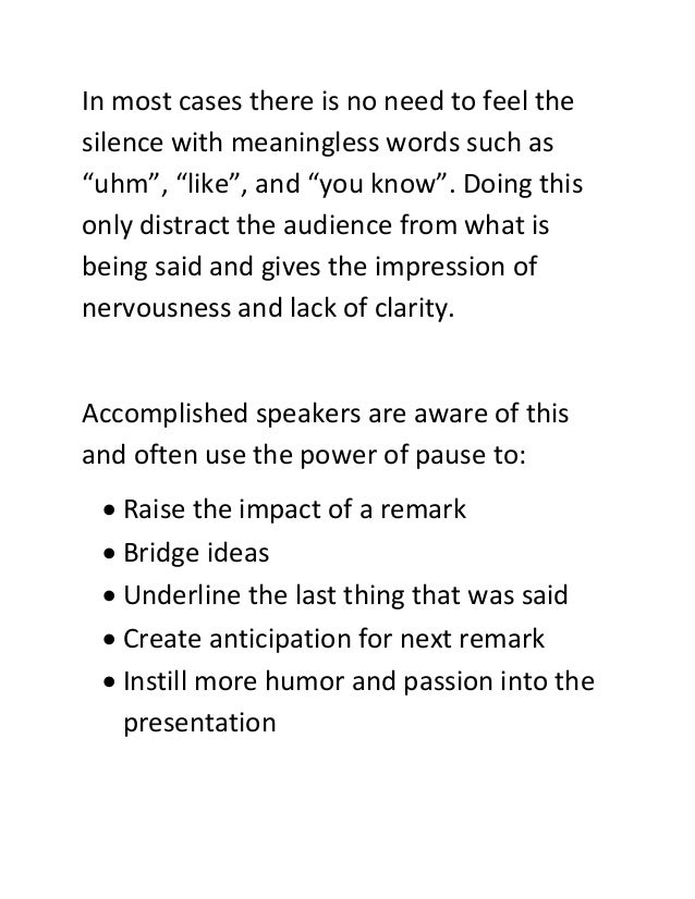In most cases there is no need to feel the
silence with meaningless words such as
“uhm”, “like”, and “you know”. Doing this
only distract the audience from what is
being said and gives the impression of
nervousness and lack of clarity.
Accomplished speakers are aware of this
and often use the power of pause to:
 Raise the impact of a remark
 Bridge ideas
 Underline the last thing that was said
 Create anticipation for next remark
 Instill more humor and passion into the
presentation
 