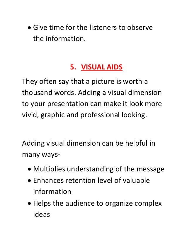  Give time for the listeners to observe
the information.
5. VISUAL AIDS
They often say that a picture is worth a
thousand words. Adding a visual dimension
to your presentation can make it look more
vivid, graphic and professional looking.
Adding visual dimension can be helpful in
many ways-
 Multiplies understanding of the message
 Enhances retention level of valuable
information
 Helps the audience to organize complex
ideas
 