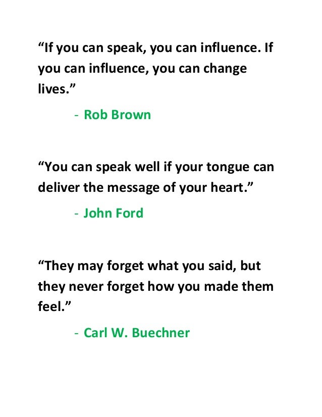 “If you can speak, you can influence. If
you can influence, you can change
lives.”
- Rob Brown
“You can speak well if your tongue can
deliver the message of your heart.”
- John Ford
“They may forget what you said, but
they never forget how you made them
feel.”
- Carl W. Buechner
 
