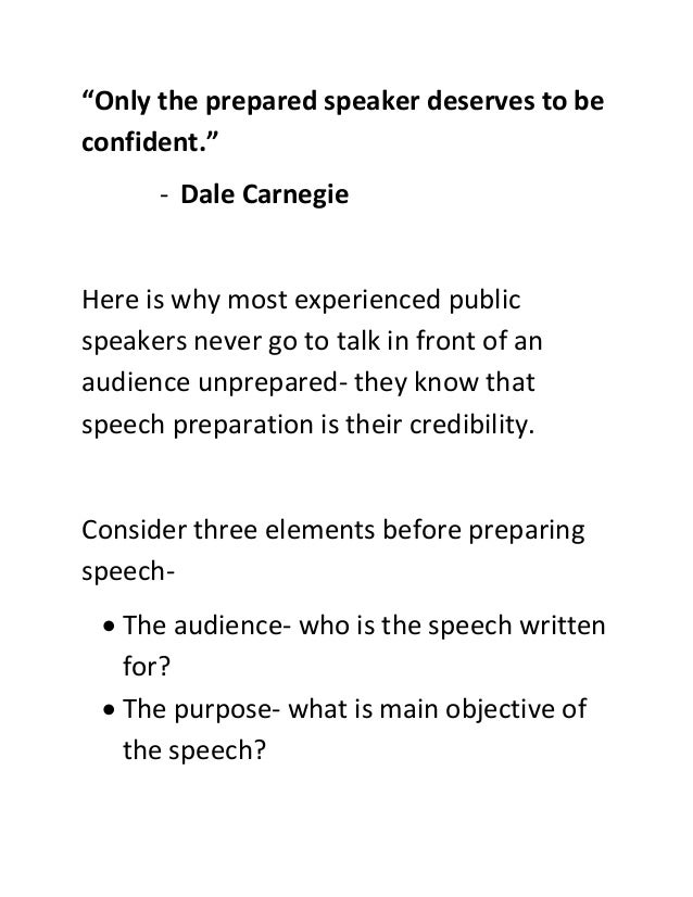 “Only the prepared speaker deserves to be
confident.”
- Dale Carnegie
Here is why most experienced public
speakers never go to talk in front of an
audience unprepared- they know that
speech preparation is their credibility.
Consider three elements before preparing
speech-
 The audience- who is the speech written
for?
 The purpose- what is main objective of
the speech?
 