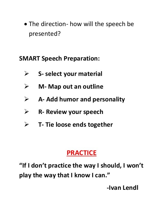  The direction- how will the speech be
presented?
SMART Speech Preparation:
 S- select your material
 M- Map out an outline
 A- Add humor and personality
 R- Review your speech
 T- Tie loose ends together
PRACTICE
“If I don’t practice the way I should, I won’t
play the way that I know I can.”
-Ivan Lendl
 