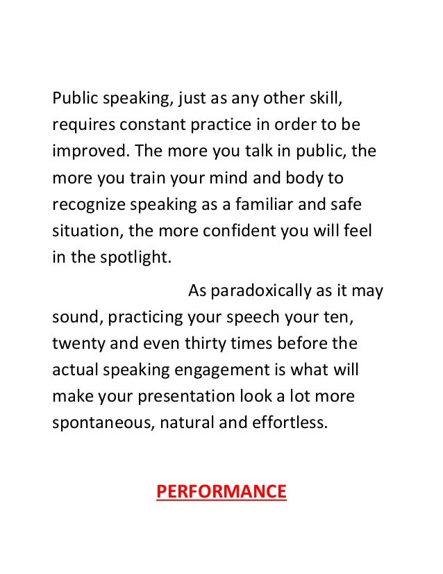 Public speaking, just as any other skill,
requires constant practice in order to be
improved. The more you talk in public, the
more you train your mind and body to
recognize speaking as a familiar and safe
situation, the more confident you will feel
in the spotlight.
As paradoxically as it may
sound, practicing your speech your ten,
twenty and even thirty times before the
actual speaking engagement is what will
make your presentation look a lot more
spontaneous, natural and effortless.
PERFORMANCE
 