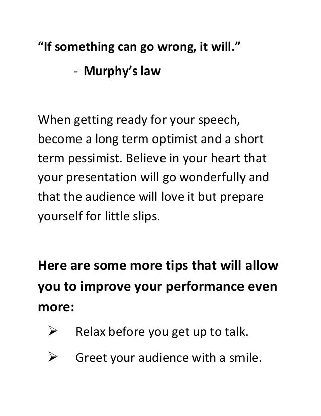 “If something can go wrong, it will.”
- Murphy’s law
When getting ready for your speech,
become a long term optimist and a short
term pessimist. Believe in your heart that
your presentation will go wonderfully and
that the audience will love it but prepare
yourself for little slips.
Here are some more tips that will allow
you to improve your performance even
more:
 Relax before you get up to talk.
 Greet your audience with a smile.
 