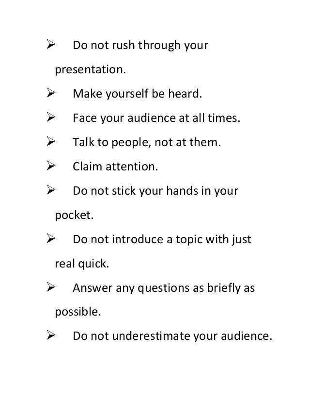  Do not rush through your
presentation.
 Make yourself be heard.
 Face your audience at all times.
 Talk to people, not at them.
 Claim attention.
 Do not stick your hands in your
pocket.
 Do not introduce a topic with just
real quick.
 Answer any questions as briefly as
possible.
 Do not underestimate your audience.
 