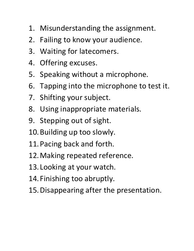 1. Misunderstanding the assignment.
2. Failing to know your audience.
3. Waiting for latecomers.
4. Offering excuses.
5. Speaking without a microphone.
6. Tapping into the microphone to test it.
7. Shifting your subject.
8. Using inappropriate materials.
9. Stepping out of sight.
10.Building up too slowly.
11.Pacing back and forth.
12.Making repeated reference.
13.Looking at your watch.
14.Finishing too abruptly.
15.Disappearing after the presentation.
 