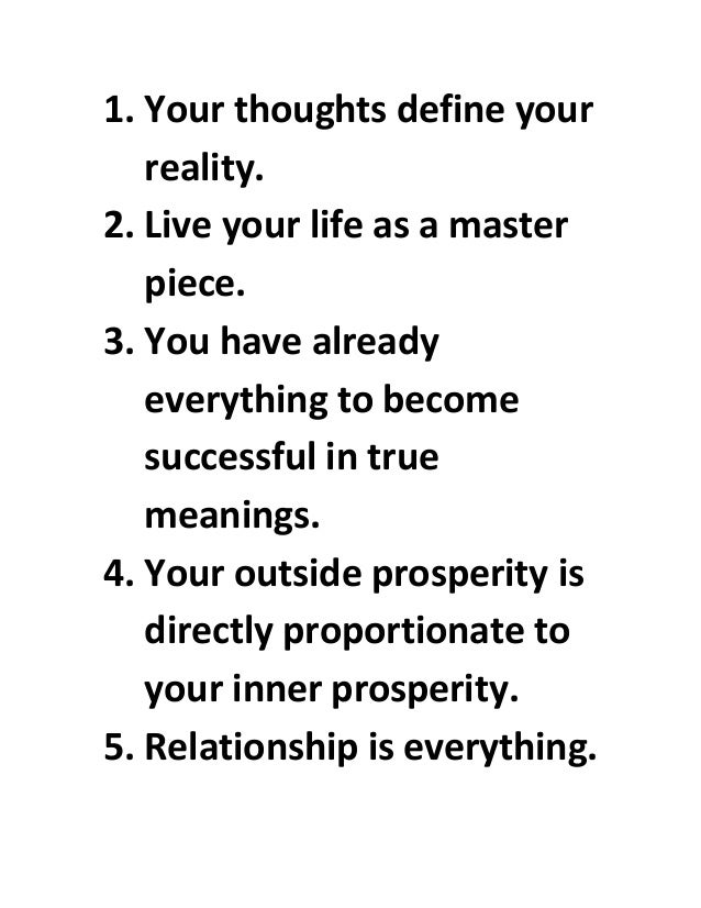 1. Your thoughts define your
reality.
2. Live your life as a master
piece.
3. You have already
everything to become
successful in true
meanings.
4. Your outside prosperity is
directly proportionate to
your inner prosperity.
5. Relationship is everything.
 