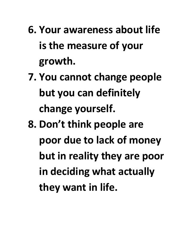 6. Your awareness about life
is the measure of your
growth.
7. You cannot change people
but you can definitely
change yourself.
8. Don’t think people are
poor due to lack of money
but in reality they are poor
in deciding what actually
they want in life.
 