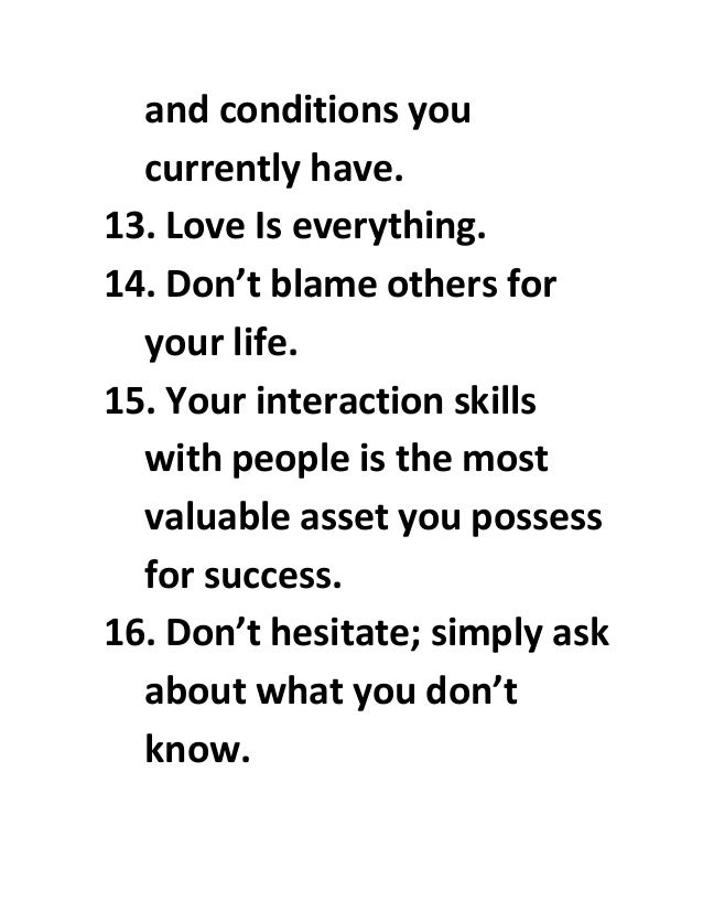and conditions you
currently have.
13. Love Is everything.
14. Don’t blame others for
your life.
15. Your interaction skills
with people is the most
valuable asset you possess
for success.
16. Don’t hesitate; simply ask
about what you don’t
know.
 