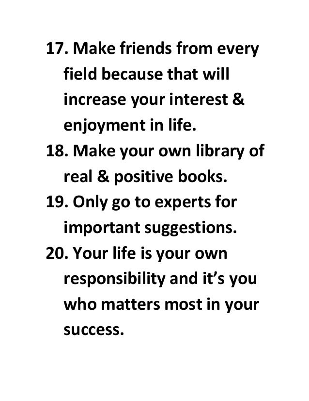 17. Make friends from every
field because that will
increase your interest &
enjoyment in life.
18. Make your own library of
real & positive books.
19. Only go to experts for
important suggestions.
20. Your life is your own
responsibility and it’s you
who matters most in your
success.
 