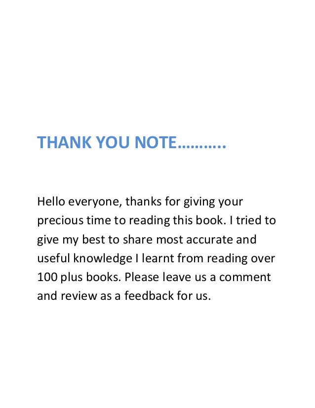 THANK YOU NOTE………..
Hello everyone, thanks for giving your
precious time to reading this book. I tried to
give my best to share most accurate and
useful knowledge I learnt from reading over
100 plus books. Please leave us a comment
and review as a feedback for us.
 