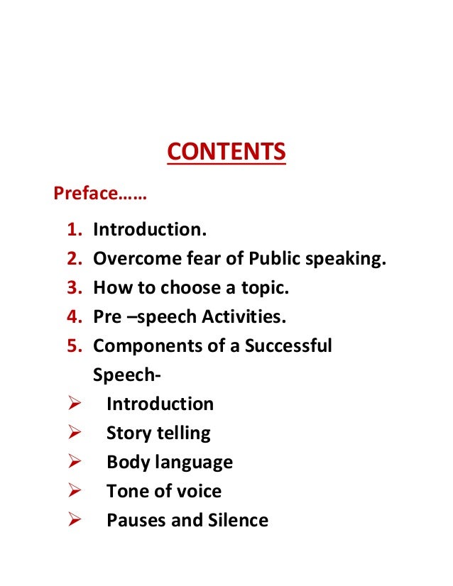 CONTENTS
Preface……
1. Introduction.
2. Overcome fear of Public speaking.
3. How to choose a topic.
4. Pre –speech Activities.
5. Components of a Successful
Speech-
 Introduction
 Story telling
 Body language
 Tone of voice
 Pauses and Silence
 