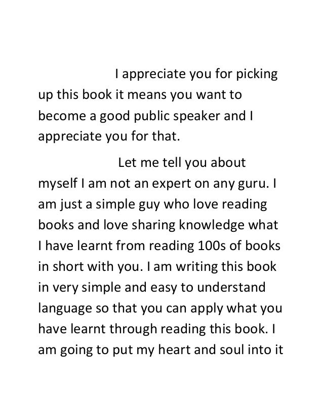 I appreciate you for picking
up this book it means you want to
become a good public speaker and I
appreciate you for that.
Let me tell you about
myself I am not an expert on any guru. I
am just a simple guy who love reading
books and love sharing knowledge what
I have learnt from reading 100s of books
in short with you. I am writing this book
in very simple and easy to understand
language so that you can apply what you
have learnt through reading this book. I
am going to put my heart and soul into it
 