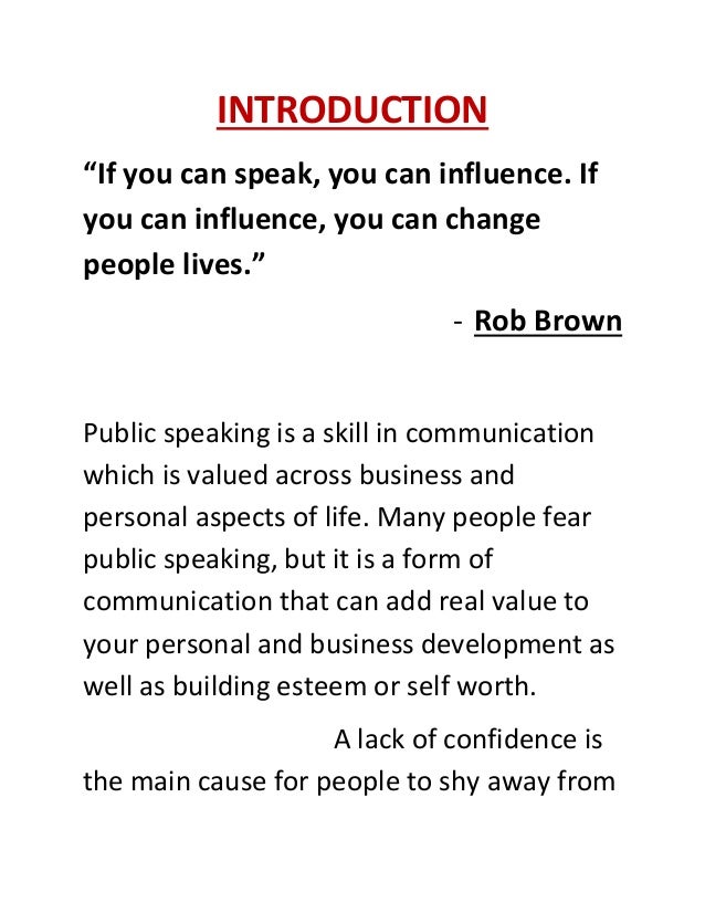 INTRODUCTION
“If you can speak, you can influence. If
you can influence, you can change
people lives.”
- Rob Brown
Public speaking is a skill in communication
which is valued across business and
personal aspects of life. Many people fear
public speaking, but it is a form of
communication that can add real value to
your personal and business development as
well as building esteem or self worth.
A lack of confidence is
the main cause for people to shy away from
 