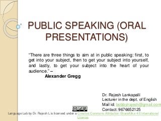 PUBLIC SPEAKING (ORAL
PRESENTATIONS)
Dr. Rajesh Lankapalli
Lecturer in the dept. of English
Mail id: bobbylrajesh@gmail.com
Contact: 9676652125
“There are three things to aim at in public speaking: first, to
get into your subject, then to get your subject into yourself,
and lastly, to get your subject into the heart of your
audience.” –
Alexander Gregg
Language Lab by Dr. Rajesh L is licensed under a Creative Commons Attribution-ShareAlike 4.0 International
License.
 