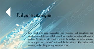 Fuel your mental engine.
Let's start with some preparation tips. Dopamine and epinephrine help
regulate mental alertness. Both come from tyrosine, an amino acid found in
proteins. So make sure to include protein in the meal you eat before you need
to be at your best. And don't wait until the last minute: When you're really
nervous, the last thing you may want to do is eat.
 