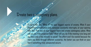 Create two contingency plans.
If you're like me, "What if?"•is your biggest source of anxiety: What if your
PowerPoint presentation fails, someone constantly interrupts, or your opening
falls flat? Pick two of your biggest fears and create contingency plans. What
will you do if the projector fails? What will you do if the meeting runs long and
you have only a few minutes to speak? The effort won't be wasted because the
more you think through different scenarios, the better you can think on your
feet if something truly unexpected occurs.
 