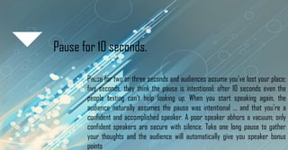 Pause for 10 seconds.
Pause for two or three seconds and audiences assume you've lost your place;
five seconds, they think the pause is intentional; after 10 seconds even the
people texting can't help looking up. When you start speaking again, the
audience naturally assumes the pause was intentional ... and that you're a
confident and accomplished speaker. A poor speaker abhors a vacuum; only
confident speakers are secure with silence. Take one long pause to gather
your thoughts and the audience will automatically give you speaker bonus
points
 