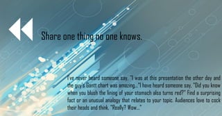 Share one thing no one knows.
I've never heard someone say, "I was at this presentation the other day and
the guy's Gantt chart was amazing..."I have heard someone say, "Did you know
when you blush the lining of your stomach also turns red?" Find a surprising
fact or an unusual analogy that relates to your topic. Audiences love to cock
their heads and think, "Really? Wow..."
 