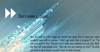 Don't make excuses.
Now let's look at a few things you should stop doing. Due to insecurity, many
speakers open with an excuse: "I didn't get much time to prepare"¦" or, "I'm
not very good at this." Excuses won't make your audience cut you any slack,
but they will make people think, "Then why are you wasting my time? "Do what
you need to do to ensure you don't need to make excuses.
 