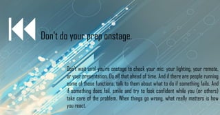 Don't do your prep onstage.
Don't wait until you're onstage to check your mic, your lighting, your remote,
or your presentation. Do all that ahead of time. And if there are people running
some of those functions, talk to them about what to do if something fails. And
if something does fail, smile and try to look confident while you (or others)
take care of the problem. When things go wrong, what really matters is how
you react.
 