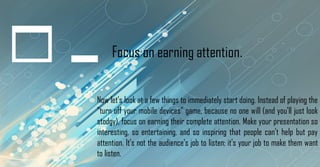 Focus on earning attention.
Now let's look at a few things to immediately start doing. Instead of playing the
"turn off your mobile devices" game, because no one will (and you'll just look
stodgy), focus on earning their complete attention. Make your presentation so
interesting, so entertaining, and so inspiring that people can't help but pay
attention. It's not the audience's job to listen; it's your job to make them want
to listen.
 