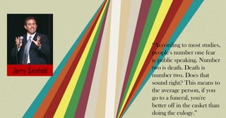 “According to most studies,
people's number one fear
is public speaking. Number
two is death. Death is
number two. Does that
sound right? This means to
the average person, if you
go to a funeral, you're
better off in the casket than
doing the eulogy.”
 