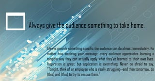 Always give the audience something to take home.
Always provide something specific the audience can do almost immediately. No
matter how inspiring your message, every audience appreciates learning a
tangible way they can actually apply what they've learned to their own lives.
Inspiration is great, but application is everything: Never be afraid to say,
"Tonight, think of an employee who is really struggling--and then tomorrow, do
(this) and (this) to try to rescue them."
 