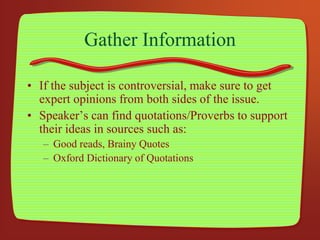 Gather Information
• If the subject is controversial, make sure to get
expert opinions from both sides of the issue.
• Speaker’s can find quotations/Proverbs to support
their ideas in sources such as:
– Good reads, Brainy Quotes
– Oxford Dictionary of Quotations
 