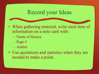 Record your Ideas
• When gathering material, write each item of
information on a note card with:
– Name of Source
– Page #
– Author
• Use quotations and statistics when they are
needed to make a point.
 