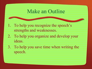 Make an Outline
1. To help you recognize the speech’s
strengths and weaknesses.
2. To help you organize and develop your
ideas.
3. To help you save time when writing the
speech.
 
