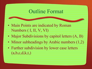 Outline Format
• Main Points are indicated by Roman
Numbers ( I, II, V, VI)
• Major Subdivisions by capitol letters (A, B)
• Minor subheadings by Arabic numbers (1,2)
• Further subdivision by lower case letters
(a,b,c,d,k,t,)
 