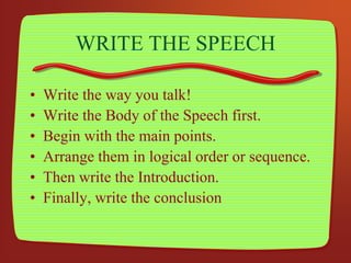 WRITE THE SPEECH
• Write the way you talk!
• Write the Body of the Speech first.
• Begin with the main points.
• Arrange them in logical order or sequence.
• Then write the Introduction.
• Finally, write the conclusion
 